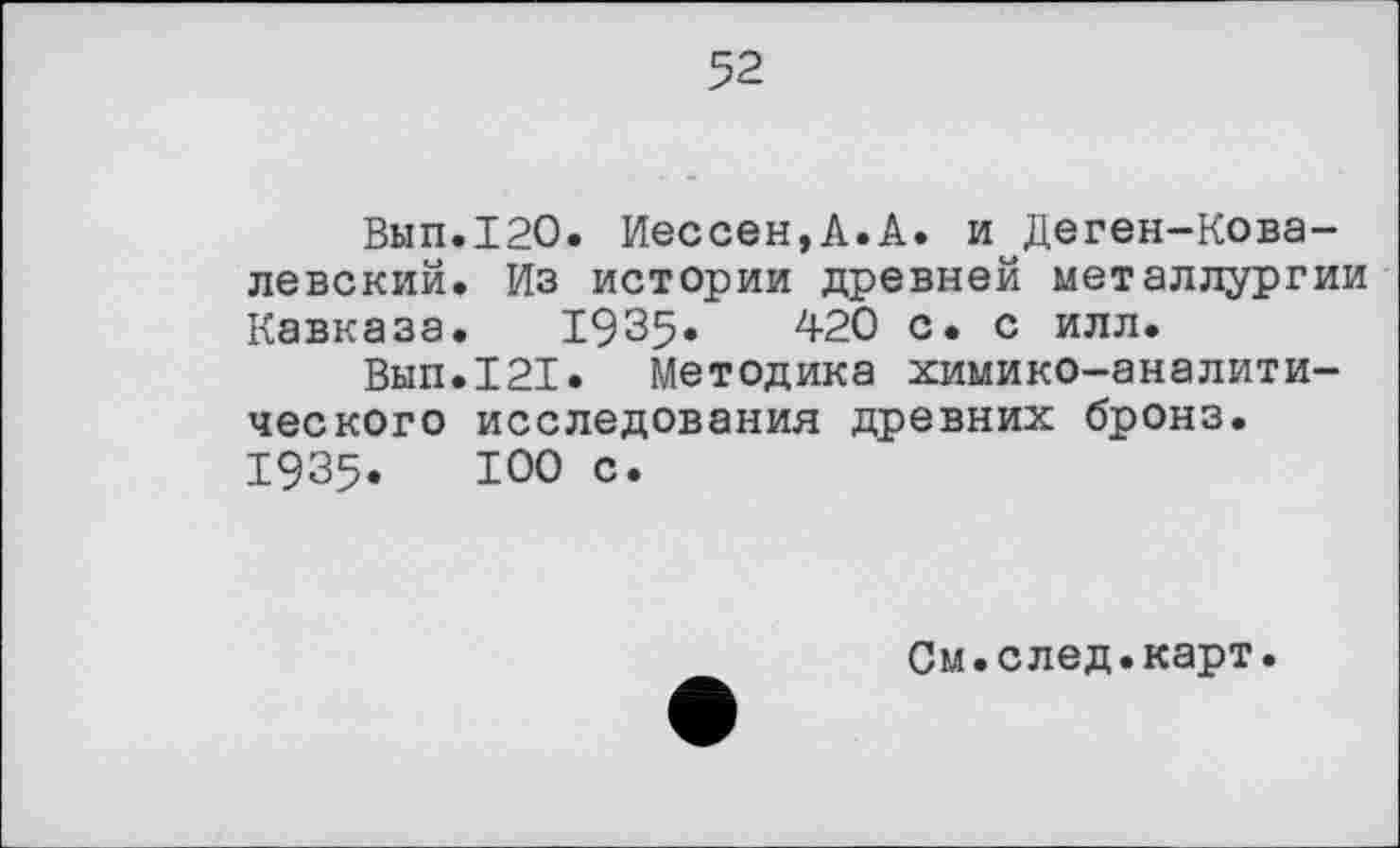 ﻿52
Вып.120. Иессен,А.А. и Деген-Ковалевский, Из истории древней металлургии Кавказа. 1935«	420 с. с илл.
Вып.121. Методика химико-аналитического исследования древних бронз. 1935.	100 с.
См.след.карт.